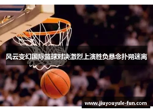 风云变幻国际篮球对决激烈上演胜负悬念扑朔迷离