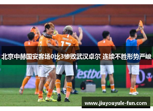 北京中赫国安客场0比3惨败武汉卓尔 连续不胜形势严峻