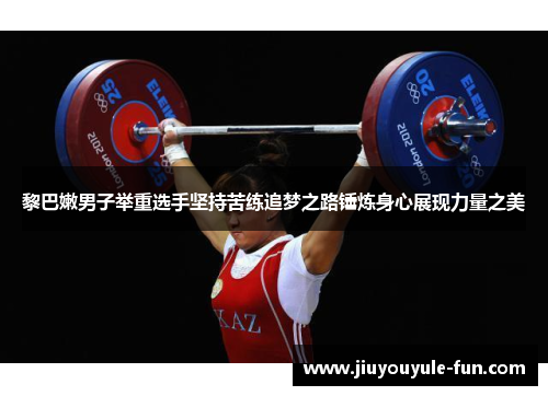黎巴嫩男子举重选手坚持苦练追梦之路锤炼身心展现力量之美