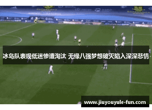 冰岛队表现低迷惨遭淘汰 无缘八强梦想破灭陷入深深悲情